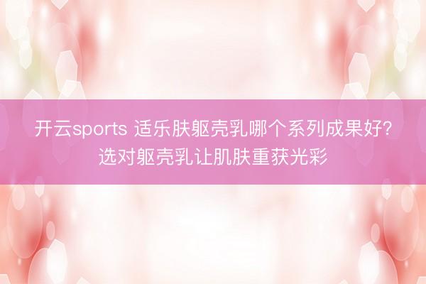 开云sports 适乐肤躯壳乳哪个系列成果好？选对躯壳乳让肌肤重获光彩