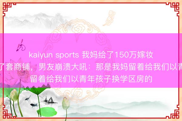 kaiyun sports 我妈给了150万嫁妆，我转头就全款买了套商铺，男友崩溃大吼：那是我妈留着给我们以青年孩子换学区房的