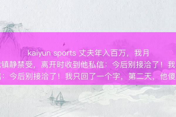 kaiyun sports 丈夫年入百万,我月入六千,他铁了心要离,我镇静禁受,离开时收到他私信:今后别接洽了!我只回了一个字,第二天,他傻眼了