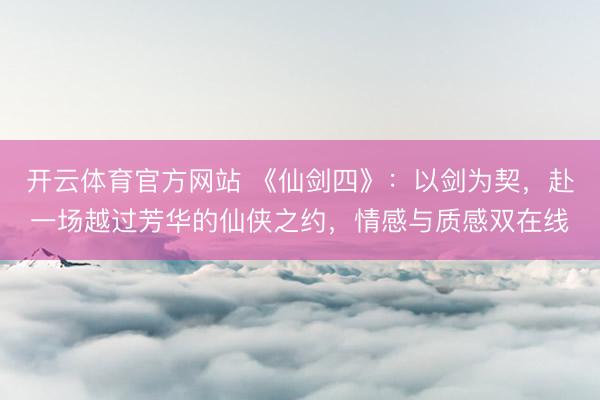 开云体育官方网站 《仙剑四》：以剑为契，赴一场越过芳华的仙侠之约，情感与质感双在线