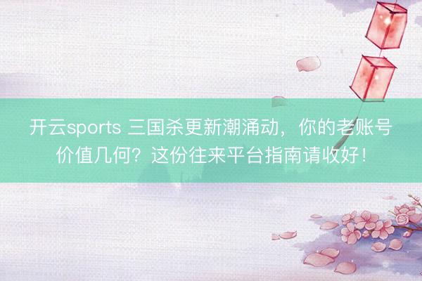 开云sports 三国杀更新潮涌动，你的老账号价值几何？这份往来平台指南请收好！