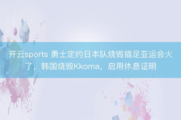 开云sports 勇士定约日本队烧毁插足亚运会火了，韩国烧毁Kkoma，启用休息证明