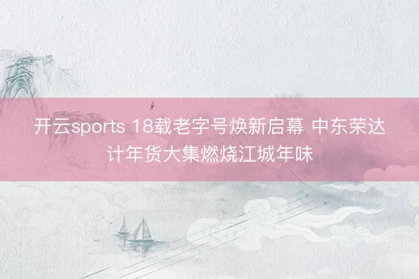 开云sports 18载老字号焕新启幕 中东荣达计年货大集燃烧江城年味