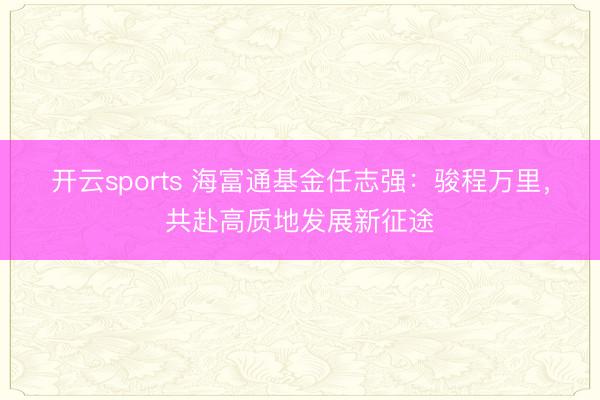 开云sports 海富通基金任志强：骏程万里，共赴高质地发展新征途