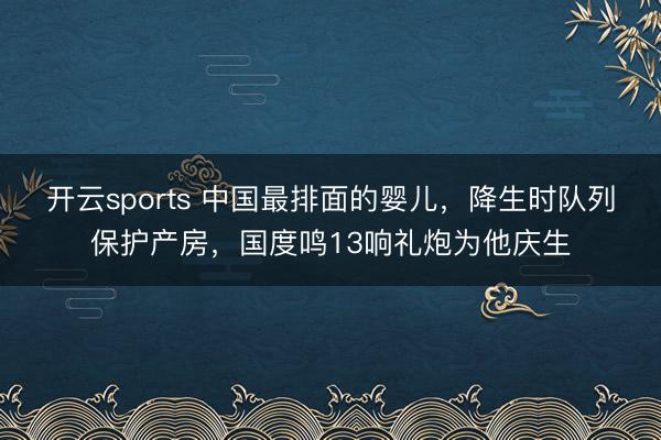 开云sports 中国最排面的婴儿，降生时队列保护产房，国度鸣13响礼炮为他庆生