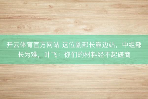开云体育官方网站 这位副部长靠边站，中组部长为难，叶飞：你们的材料经不起磋商