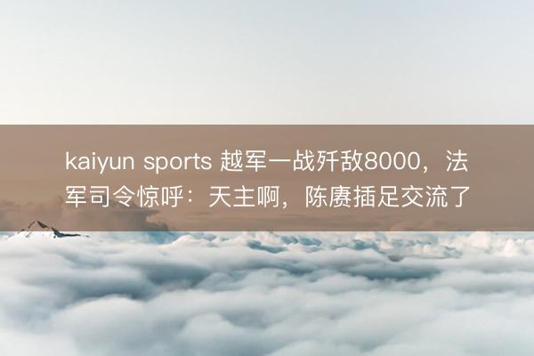 kaiyun sports 越军一战歼敌8000，法军司令惊呼：天主啊，陈赓插足交流了