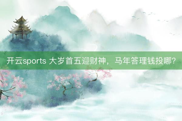 开云sports 大岁首五迎财神，马年答理钱投哪？