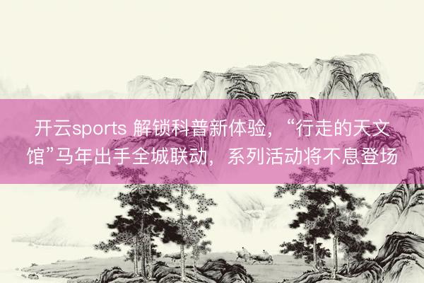 开云sports 解锁科普新体验，“行走的天文馆”马年出手全城联动，系列活动将不息登场