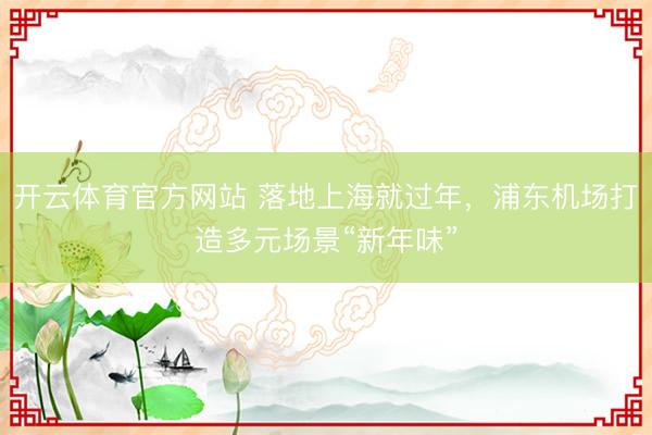 开云体育官方网站 落地上海就过年，浦东机场打造多元场景“新年味”