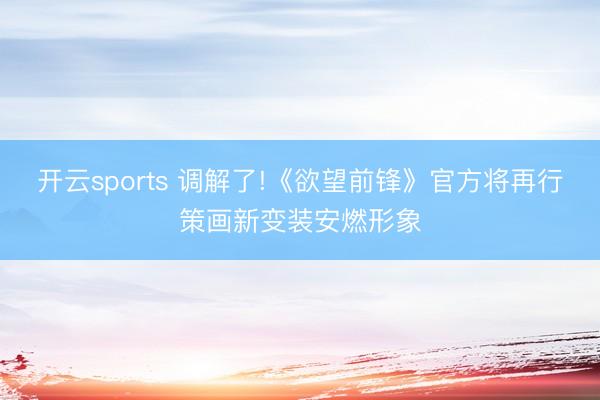 开云sports 调解了!《欲望前锋》官方将再行策画新变装安燃形象