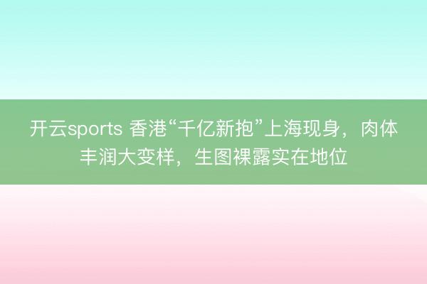 开云sports 香港“千亿新抱”上海现身,肉体丰润大变样,生图裸露实在地位