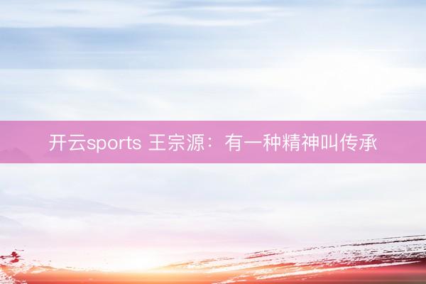 开云sports 王宗源：有一种精神叫传承
