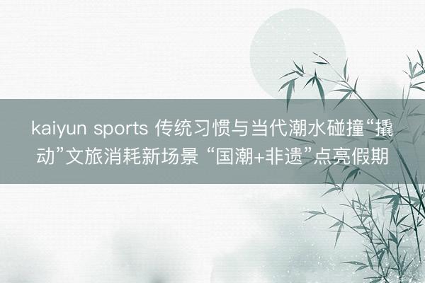 kaiyun sports 传统习惯与当代潮水碰撞“撬动”文旅消耗新场景 “国潮+非遗”点亮假期