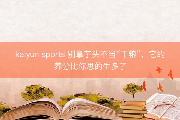 kaiyun sports 别拿芋头不当“干粮”，它的养分比你思的牛多了