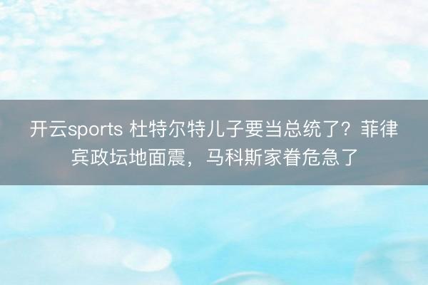 开云sports 杜特尔特儿子要当总统了?菲律宾政坛地面震,马科斯家眷危急了