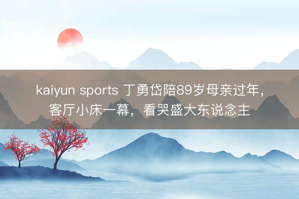 kaiyun sports 丁勇岱陪89岁母亲过年，客厅小床一幕，看哭盛大东说念主
