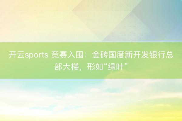开云sports 竞赛入围:金砖国度新开发银行总部大楼,形如“绿叶”