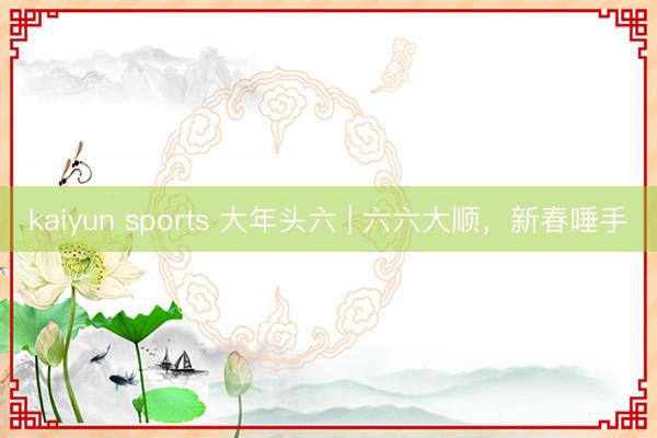 kaiyun sports 大年头六 | 六六大顺，新春唾手