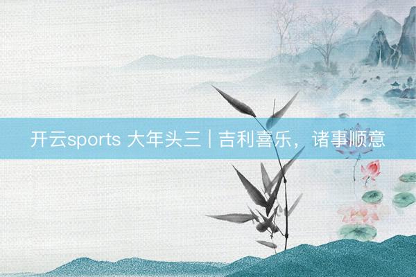 开云sports 大年头三 | 吉利喜乐，诸事顺意