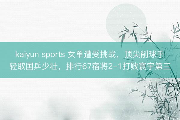 kaiyun sports 女单遭受挑战，顶尖削球手轻取国乒少壮，排行67宿将2-1打败寰宇第三