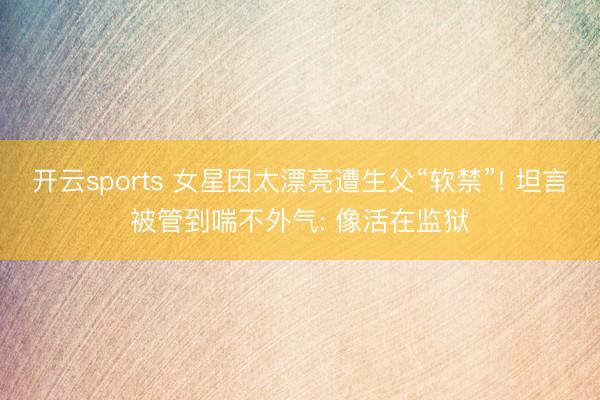 开云sports 女星因太漂亮遭生父“软禁”! 坦言被管到喘不外气: 像活在监狱