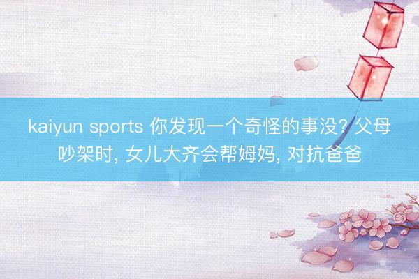 kaiyun sports 你发现一个奇怪的事没? 父母吵架时， 女儿大齐会帮姆妈， 对抗爸爸