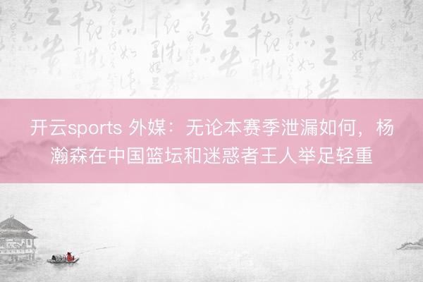 开云sports 外媒：无论本赛季泄漏如何，杨瀚森在中国篮坛和迷惑者王人举足轻重