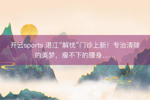 开云sports 湛江“解忧”门诊上新！专治清除的美梦，瘦不下的腰身……