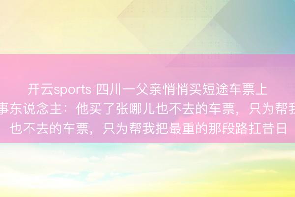开云sports 四川一父亲悄悄买短途车票上车送男儿感动全网，当事东说念主：他买了张哪儿也不去的车票，只为帮我把最重的那段路扛昔日
