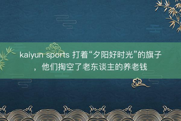 kaiyun sports 打着“夕阳好时光”的旗子,他们掏空了老东谈主的养老钱