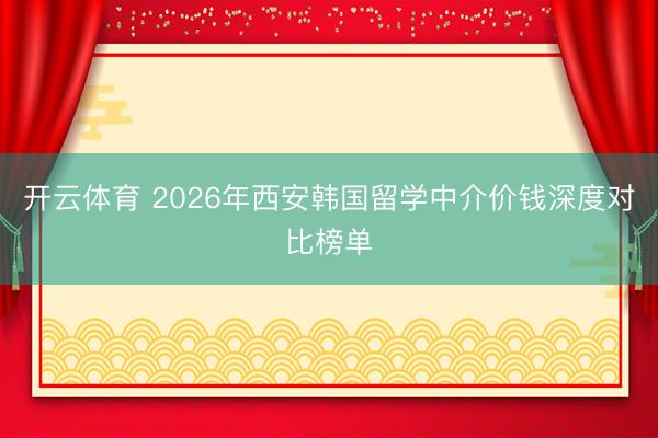 开云体育 2026年西安韩国留学中介价钱深度对比榜单