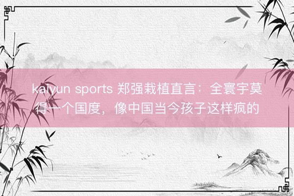 kaiyun sports 郑强栽植直言：全寰宇莫得一个国度，像中国当今孩子这样疯的