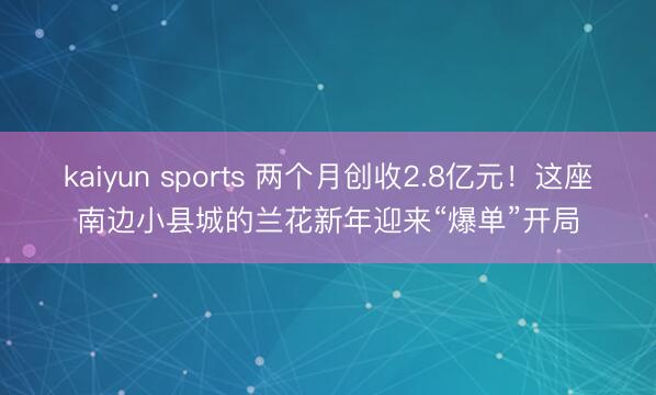 kaiyun sports 两个月创收2.8亿元！这座南边小县城的兰花新年迎来“爆单”开局