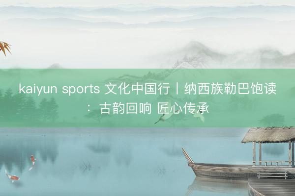 kaiyun sports 文化中国行丨纳西族勒巴饱读：古韵回响 匠心传承