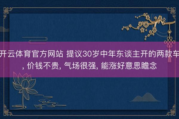 开云体育官方网站 提议30岁中年东谈主开的两款车， 价钱不贵， 气场很强， 能涨好意思瞻念