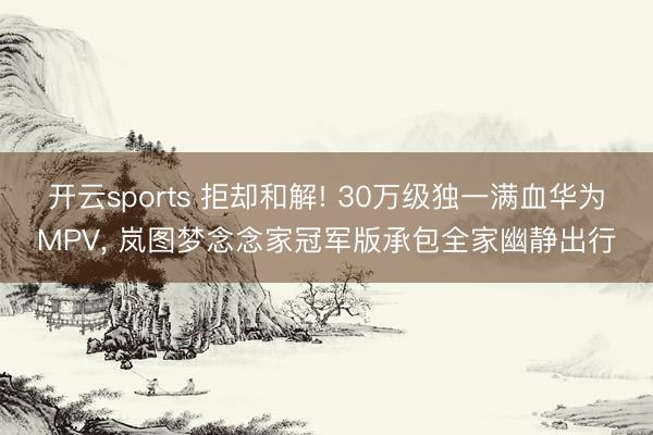 开云sports 拒却和解! 30万级独一满血华为MPV, 岚图梦念念家冠军版承包全家幽静出行