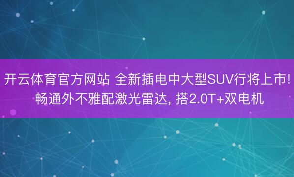 开云体育官方网站 全新插电中大型SUV行将上市! 畅通外不雅配激光雷达， 搭2.0T+双电机