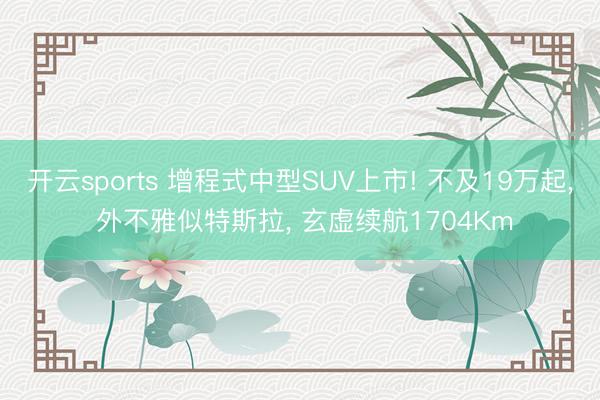 开云sports 增程式中型SUV上市! 不及19万起， 外不雅似特斯拉， 玄虚续航1704Km