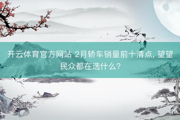 开云体育官方网站 2月轿车销量前十清点， 望望民众都在选什么?