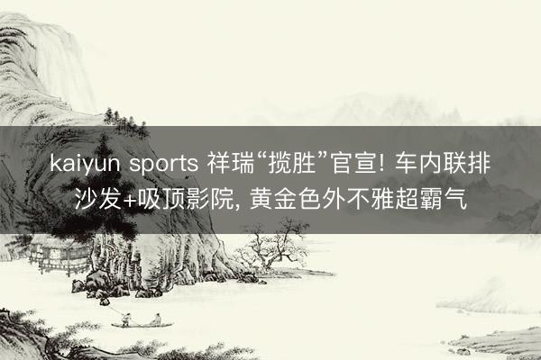 kaiyun sports 祥瑞“揽胜”官宣! 车内联排沙发+吸顶影院, 黄金色外不雅超霸气