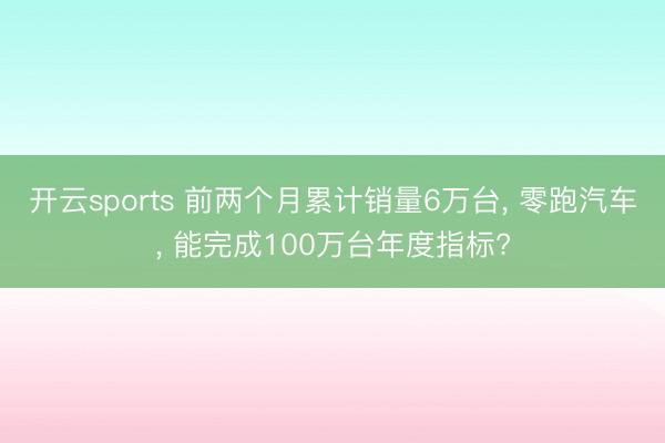 开云sports 前两个月累计销量6万台, 零跑汽车, 能完成100万台年度指标?