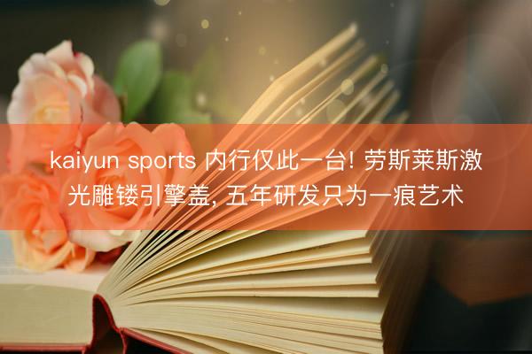 kaiyun sports 内行仅此一台! 劳斯莱斯激光雕镂引擎盖， 五年研发只为一痕艺术
